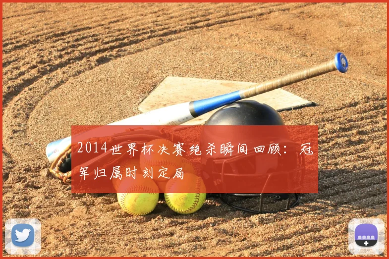 2014世界杯决赛绝杀瞬间回顾:冠军归属时刻定局