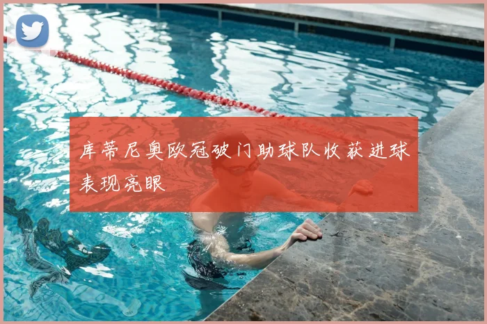 库蒂尼奥欧冠破门助球队收获进球表现亮眼